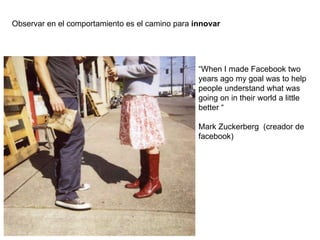 Observar en el comportamiento es el camino para  innovar “ When I made Facebook two years ago my goal was to help people understand what was going on in their world a little better “ Mark Zuckerberg  (creador de facebook) 