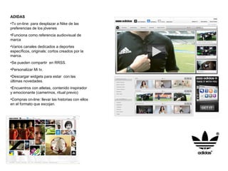 ADIDAS Tv on-line: para desplazar a Nike de las preferencias de los jóvenes Funciona como referencia audiovisual de marca Varios canales dedicados a deportes específicos, originals: cortos creados por la marca. Se pueden compartir  en RRSS. Personalizar Mi tv. Descargar widgets para estar  con las últimas novedades. Encuentros con atletas, contenido inspirador y emocionante (camerinos, ritual previo) Compras on-line: llevar las historias con ellos en el formato que escojan. 
