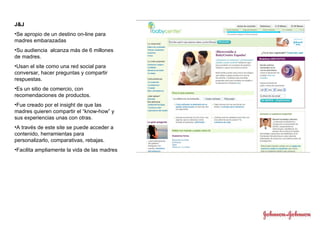 J&J Se apropio de un destino on-line para madres embarazadas Su audiencia  alcanza más de 6 millones de madres. Usan el site como una red social para conversar, hacer preguntas y compartir respuestas. Es un sitio de comercio, con recomendaciones de productos. Fue creado por el insight de que las madres quieren compartir el “know-how” y sus experiencias unas con otras. A través de este site se puede acceder a contenido, herramientas para personalizarlo, comparativas, rebajas. Facilita ampliamente la vida de las madres 