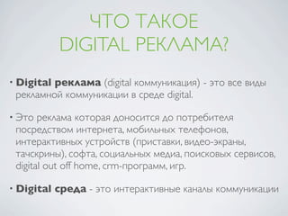 ЧТО ТАКОЕ
            DIGITAL РЕКЛАМА?
• Digitalреклама (digital коммуникация) - это все виды
 рекламной коммуникации в среде digital.

• Это  реклама которая доносится до потребителя
 посредством интернета, мобильных телефонов,
 интерактивных устройств (приставки, видео-экраны,
 тачскрины), софта, социальных медиа, поисковых сервисов,
 digital out off home, crm-программ, игр.

• Digital   среда - это интерактивные каналы коммуникации
 