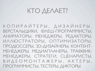 КТО ДЕЛАЕТ?

КОПИРАЙТЕРЫ, ДИЗАЙНЕРЫ,
ВЕРСТАЛЬЩИКИ, ФЛЕШ-ПРОГРАММИСТЫ,
АНИМАТОРЫ, МЕНЕДЖЕРЫ, РЕДАКТОРЫ,
ИЛЛЮСТРАТОРЫ, ОПТИМИЗАТОРЫ,
ПРОДЮССЕРЫ, 3D-ДИЗАЙНЕРЫ, КОНТЕНТ-
МЕНЕДЖЕРЫ, МЕДИАПЛАНЕРЫ, ТРАФФИК-
МЕНЕДЖЕРЫ, СТРАТЕГИ, СЦЕНАРИСТЫ,
ВИДЕОМОНТАЖЕРЫ, АКТЕРЫ,
ПРОГРАММИСТЫ, ТЕСТЕРЫ, ДИКТОРЫ
 
