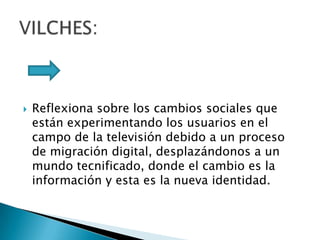 Reflexiona sobre los cambios sociales que están experimentando los usuarios en el campo de la televisión debido a un proceso de migración digital, desplazándonos a un mundo tecnificado, donde el cambio es la información y esta es la nueva identidad.VILCHES: