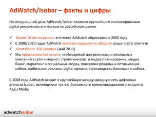 AdWatch/Isobar – факты и цифры
На сегодняшний день AdWatch/Isobar является крупнейшим полносервисным
digital рекламным агентством на российском рынке

    Более 10 лет на рынке, агентство AdWatch образовано в 2000 году
   В 2008/2010 годах AdWatch является лидером по обороту среди digital агентств
    Штат более 150 человек (май 2011)
   Мы предлагаем все услуги, необходимые для реализации рекламных
    кампаний в сети интернет: стратегическое и медиа планирование, медиа
    баинг, маркетинг в социальных медиа, поисковая реклама и оптимизация
    сайтов, мобильная реклама, digital креатив, производство баннеров и сайтов.

C 2008 года AdWatch входит в крупнейшую международную сеть цифровых
агентств Isobar, являющуюся частью британского коммуникационного холдинга
Aegis Media
 