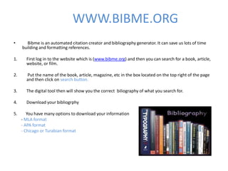 WWW.BIBME.ORG
•      Bibme is an automated citation creator and bibliography generator. It can save us lots of time
     building and formatting references.

1.     First log in to the website which is (www.bibme.org) and then you can search for a book, article,
       website, or film.

2.     Put the name of the book, article, magazine, etc in the box located on the top right of the page
       and then click on search button.

3.     The digital tool then will show you the correct biliography of what you search for.

4.     Download your bibliogrphy

5.      You have many options to download your information
     - MLA format
     - APA format
     - Chicago or Turabian format
 