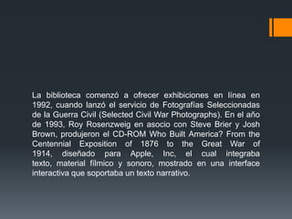 La biblioteca comenzó a ofrecer exhibiciones en línea en
1992, cuando lanzó el servicio de Fotografías Seleccionadas
de la Guerra Civil (Selected Civil War Photographs). En el año
de 1993, Roy Rosenzweig en asocio con Steve Brier y Josh
Brown, produjeron el CD-ROM Who Built America? From the
Centennial Exposition of 1876 to the Great War of
1914, diseñado para Apple, Inc, el cual integraba
texto, material fílmico y sonoro, mostrado en una interface
interactiva que soportaba un texto narrativo.
 