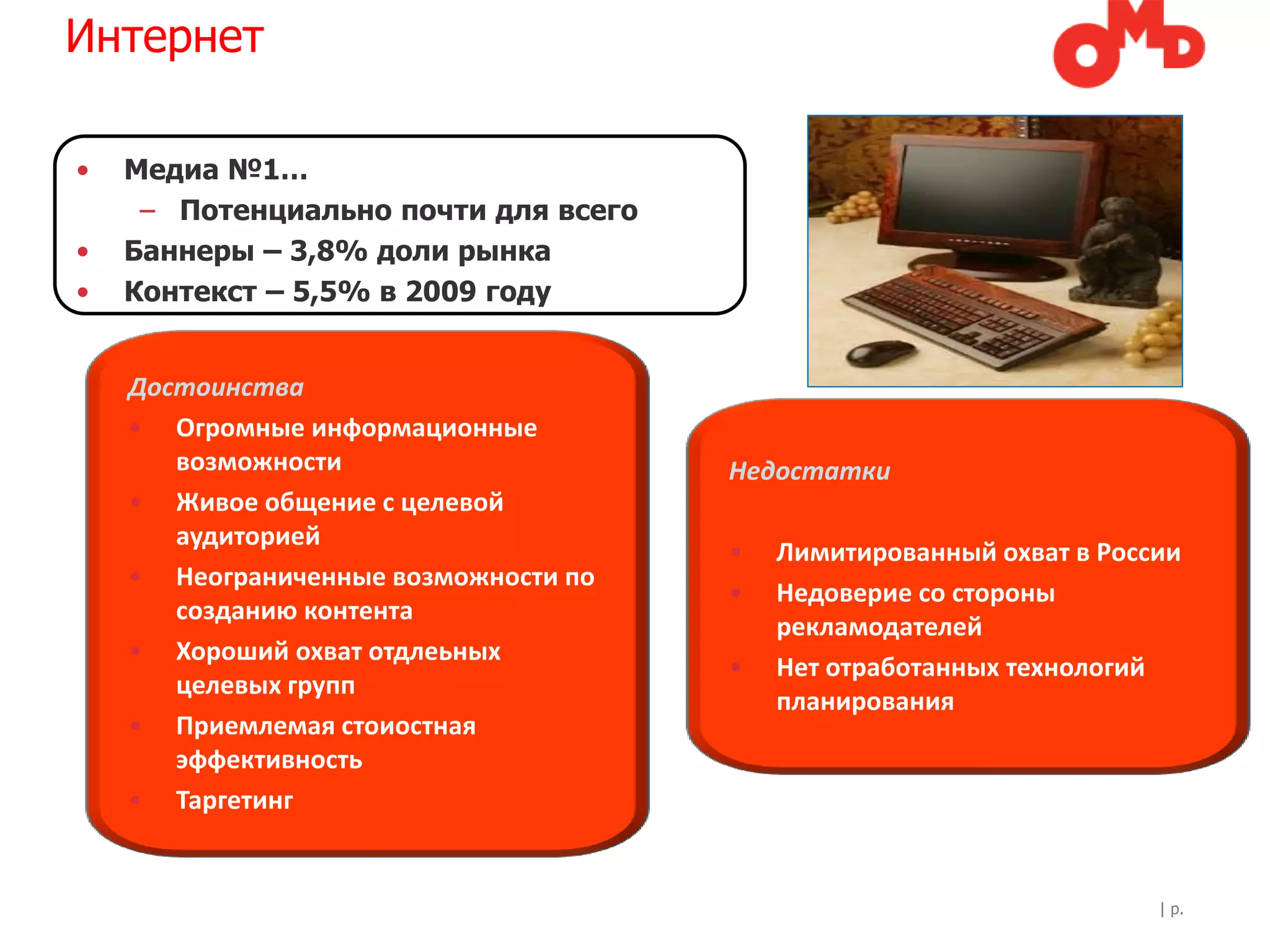 Интернет

•   Медиа №1…
     – Потенциально почти для всего
•   Баннеры – 3,8% доли рынка
•   Контекст – 5,5% в 2009 году


    Достоинства
    • Огромные информационные
       возможности                    Недостатки
    • Живое общение с целевой
       аудиторией
                                      •   Лимитированный охват в России
    • Неограниченные возможности по
                                      •   Недоверие со стороны
       созданию контента
                                          рекламодателей
    • Хороший охват отдлеьных
                                      •   Нет отработанных технологий
       целевых групп
                                          планирования
    • Приемлемая стоиостная
       эффективность
    • Таргетинг


                                                                     | p.
 