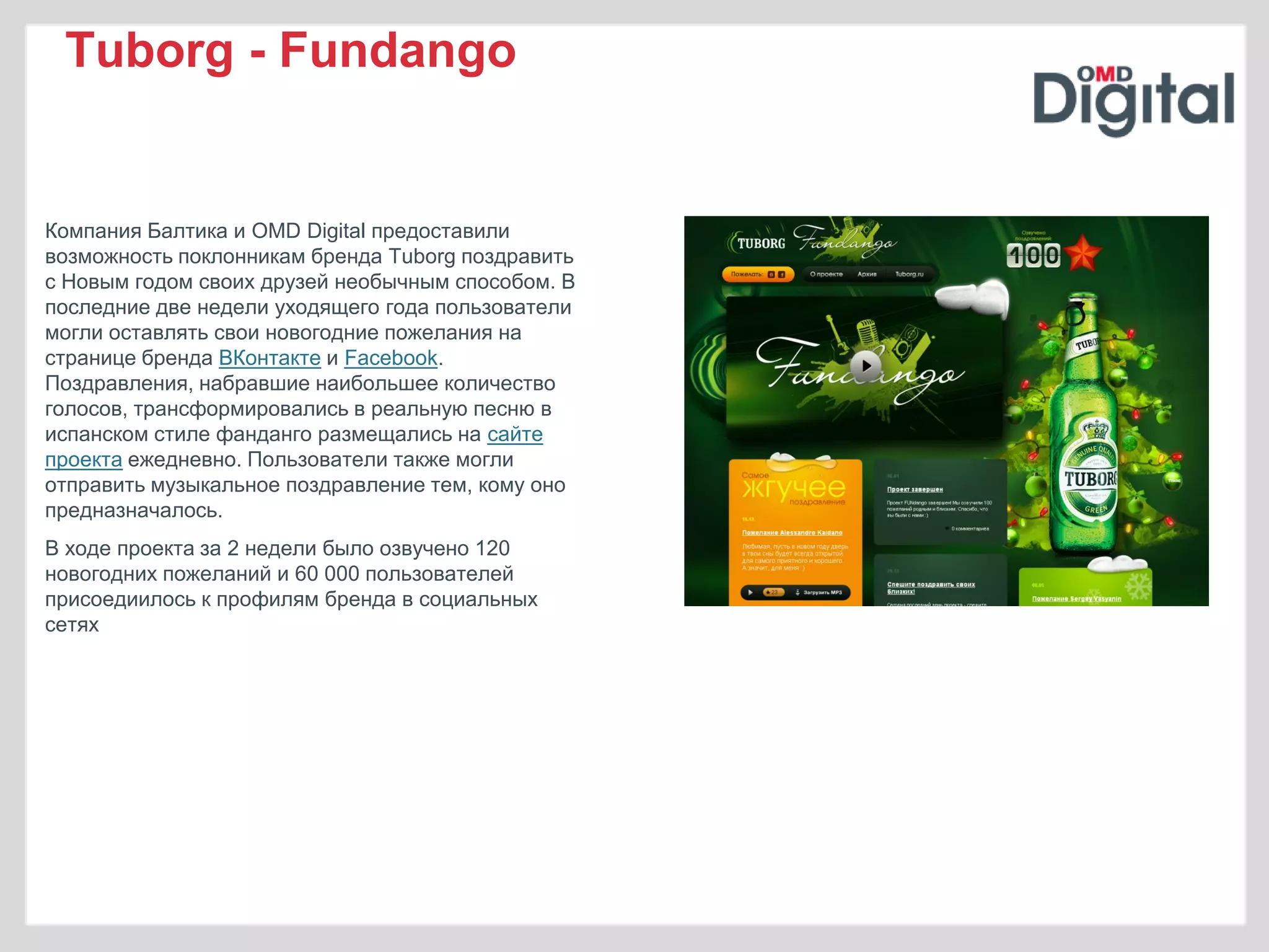 Tuborg - Fundango


Компания Балтика и OMD Digital предоставили
возможность поклонникам бренда Tuborg поздравить
с Новым годом своих друзей необычным способом. В
последние две недели уходящего года пользователи
могли оставлять свои новогодние пожелания на
странице бренда ВКонтакте и Facebook.
Поздравления, набравшие наибольшее количество
голосов, трансформировались в реальную песню в
испанском стиле фанданго размещались на сайте
проекта ежедневно. Пользователи также могли
отправить музыкальное поздравление тем, кому оно
предназначалось.
В ходе проекта за 2 недели было озвучено 120
новогодних пожеланий и 60 000 пользователей
присоедиилось к профилям бренда в социальных
сетях
 