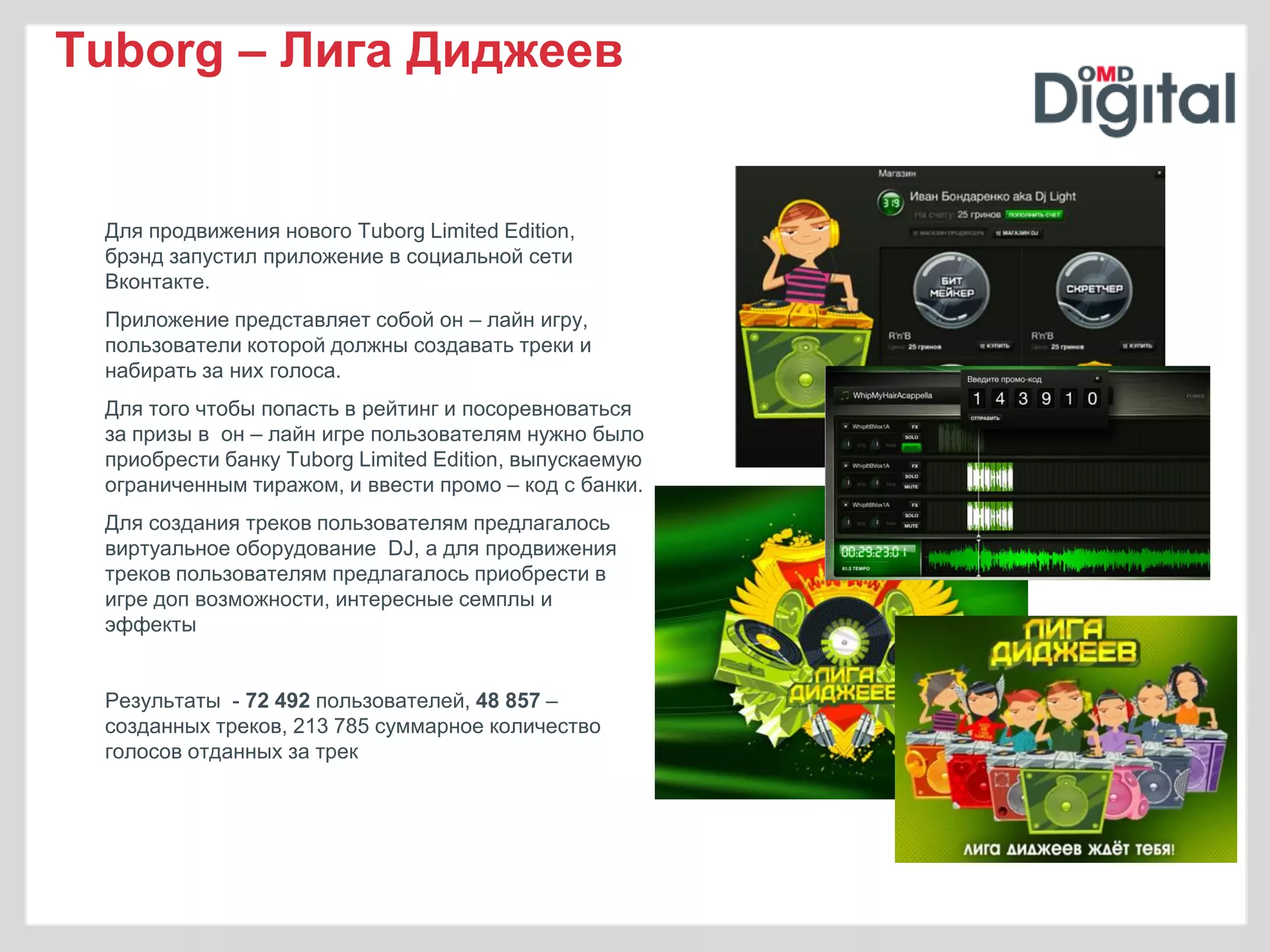 Tuborg – Лига Диджеев


 Для продвижения нового Tuborg Limited Edition,
 брэнд запустил приложение в социальной сети
 Вконтакте.
 Приложение представляет собой он – лайн игру,
 пользователи которой должны создавать треки и
 набирать за них голоса.
 Для того чтобы попасть в рейтинг и посоревноваться
 за призы в он – лайн игре пользователям нужно было
 приобрести банку Tuborg Limited Edition, выпускаемую
 ограниченным тиражом, и ввести промо – код с банки.
 Для создания треков пользователям предлагалось
 виртуальное оборудование DJ, а для продвижения
 треков пользователям предлагалось приобрести в
 игре доп возможности, интересные семплы и
 эффекты


 Результаты - 72 492 пользователей, 48 857 –
 созданных треков, 213 785 суммарное количество
 голосов отданных за трек
 