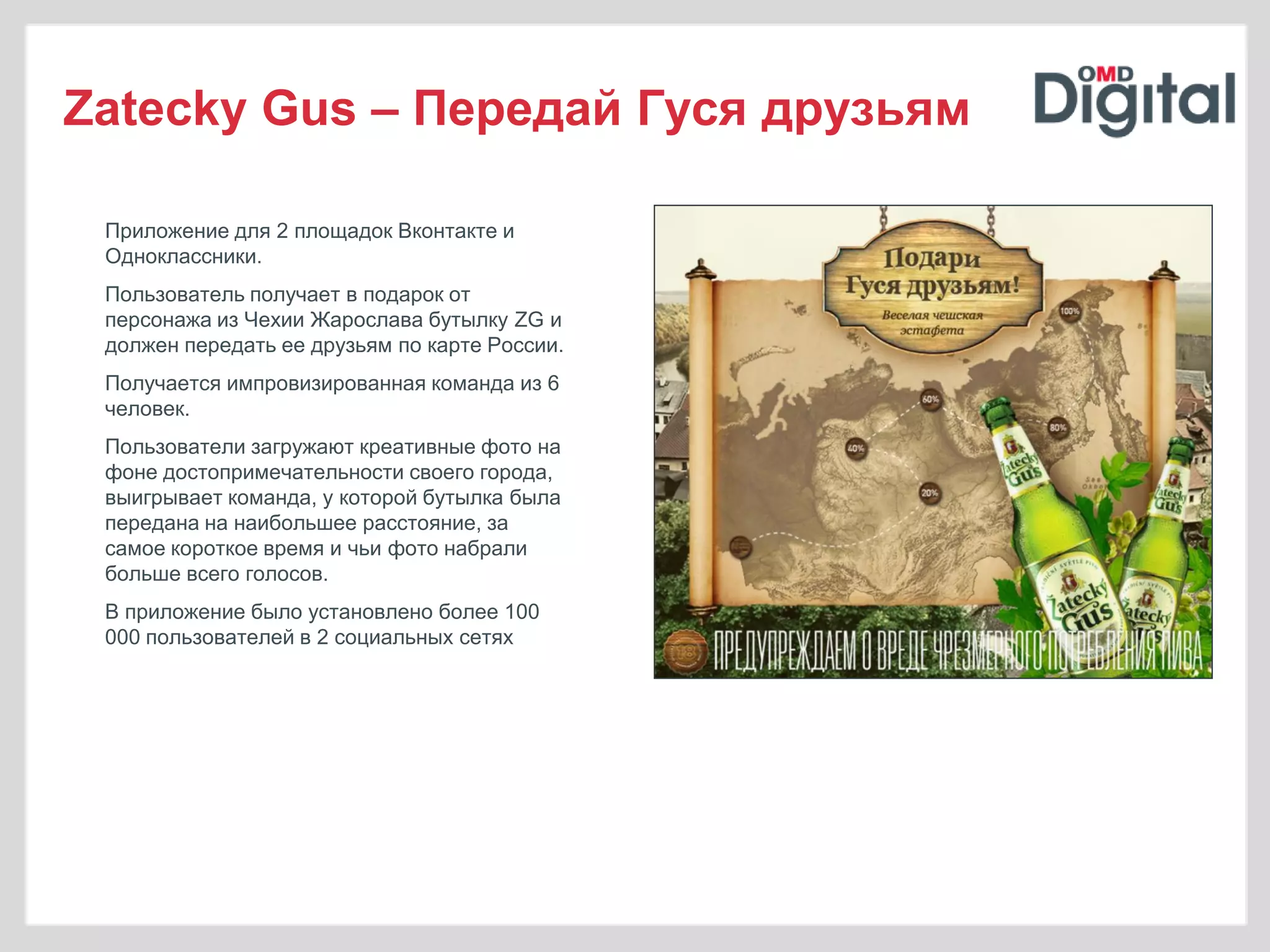 Zatecky Gus – Передай Гуся друзьям

 Приложение для 2 площадок Вконтакте и
 Одноклассники.
 Пользователь получает в подарок от
 персонажа из Чехии Жарослава бутылку ZG и
 должен передать ее друзьям по карте России.
 Получается импровизированная команда из 6
 человек.
 Пользователи загружают креативные фото на
 фоне достопримечательности своего города,
 выигрывает команда, у которой бутылка была
 передана на наибольшее расстояние, за
 самое короткое время и чьи фото набрали
 больше всего голосов.
 В приложение было установлено более 100
 000 пользователей в 2 социальных сетях
 