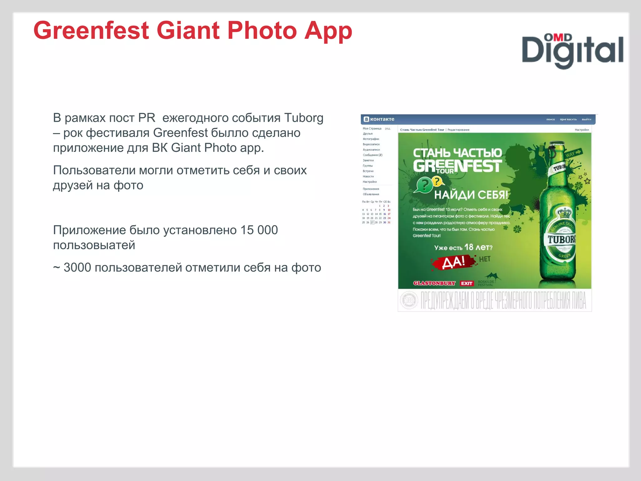 Greenfest Giant Photo App


 В рамках пост PR ежегодного события Tuborg
 – рок фестиваля Greenfest былло сделано
 приложение для ВК Giant Photo app.
 Пользователи могли отметить себя и своих
 друзей на фото


 Приложение было установлено 15 000
 пользовыатей
 ~ 3000 пользователей отметили себя на фото
 