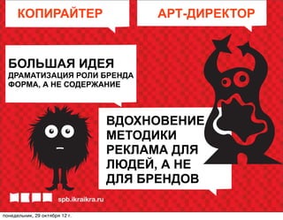 КОПИРАЙТЕР                     АРТ-ДИРЕКТОР


  БОЛЬШАЯ ИДЕЯ
  ДРАМАТИЗАЦИЯ РОЛИ БРЕНДА
  ФОРМА, А НЕ СОДЕРЖАНИЕ



                                ВДОХНОВЕНИЕ
                                МЕТОДИКИ
                                РЕКЛАМА ДЛЯ
                                ЛЮДЕЙ, А НЕ
                                ДЛЯ БРЕНДОВ

понедельник, 29 октября 12г.
 