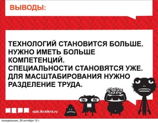 ВЫВОДЫ:




    ТЕХНОЛОГИЙ СТАНОВИТСЯ БОЛЬШЕ.
    НУЖНО ИМЕТЬ БОЛЬШЕ
    КОМПЕТЕНЦИЙ.
    СПЕЦИАЛЬНОСТИ СТАНОВЯТСЯ УЖЕ.
    ДЛЯ МАСШТАБИРОВАНИЯ НУЖНО
    РАЗДЕЛЕНИЕ ТРУДА.



понедельник, 29 октября 12г.
 