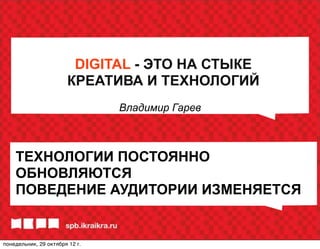 DIGITAL - ЭТО НА СТЫКЕ
                       КРЕАТИВА И ТЕХНОЛОГИЙ
                                Владимир Гарев



    ТЕХНОЛОГИИ ПОСТОЯННО
    ОБНОВЛЯЮТСЯ
    ПОВЕДЕНИЕ АУДИТОРИИ ИЗМЕНЯЕТСЯ


понедельник, 29 октября 12г.
 