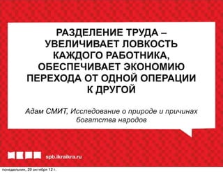 РАЗДЕЛЕНИЕ ТРУДА –
                УВЕЛИЧИВАЕТ ЛОВКОСТЬ
                 КАЖДОГО РАБОТНИКА,
               ОБЕСПЕЧИВАЕТ ЭКОНОМИЮ
             ПЕРЕХОДА ОТ ОДНОЙ ОПЕРАЦИИ
                       К ДРУГОЙ

            Адам СМИТ, Исследование о природе и причинах
                        богатства народов




понедельник, 29 октября 12г.
 