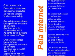 Pela Internet Gilberto Gil Criar meu web site Fazer minha home-page Com quantos gigabytes Se faz uma jangada Um barco que veleje  Que veleje nesse infomar Que aproveite a vazante Da infomaré Que leve um oriki Do meu velho orixá Ao porto de um disquete De um micro em Taipé... Um barco que veleje Nesse infomar Que aproveite a vazante Da infomaré Que leve meu e-mail lá Até Calcutá Depois de um hot-link Num site de Helsinque Para abastecer Aihê! Aihê! Aihê!... Eu quero entrar na rede Promover um debate Juntar via Internet Um grupo de tietes De Connecticut De Connecticut de acessar O chefe da Mac Milícia de Milão Um hacker mafioso Acaba de soltar Um vírus prá atacar Programas no Japão... Eu quero entrar na rede Pra contactar Os lares do Nepal Os bares do Gabão... Que o chefe da polícia Carioca, avisa Pelo celular Que lá na praça Onze Tem um videopôquer Para se jogar... Eu quero entrar na rede Promover um debate Juntar via Internet Um grupo de tietes De Connecticut De Connecticut acessar O chefe da Mac Milícia de Milão Um hacker mafioso Acaba de soltar Um vírus pra atacar Programas no Japão... Eu quero entrar na rede Pra contactar Os lares do Nepal Os bares do Gabão... Que o chefe da polícia Carioca, avisa pelo celular Que lá na praça Onze Tem um videopôquer Para se jogar... 