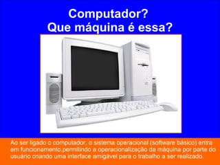 Computador?  Que máquina é essa? Ao ser ligado o computador, o sistema operacional (software básico) entra em funcionamento,permitindo a operacionalização da máquina por parte do usuário criando uma interface amigável para o trabalho a ser realizado. 