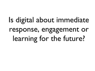 Is digital about immediate response, engagement or learning for the future? 