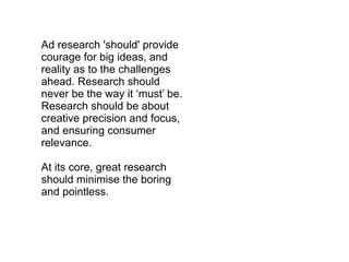 Ad research 'should' provide courage for big ideas, and reality as to the challenges ahead. Research should never be the way it ‘must’ be. Research should be about creative precision and focus, and ensuring consumer relevance. At its core, great research should minimise the boring and pointless. 