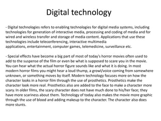 - Digital technologies refers to enabling technologies for digital media systems, including
technologies for generation of interactive media, processing and coding of media and for
wired and wireless transfer and storage of media content. Applications that use these
technologies include teleconferencing, interactive multimedia
applications, entertainment, computer games, telemedicine, surveillance etc.
- Special effects have become a big part of most of today's horror movies often used to
add to the suspense of the film or even be what is supposed to scare you in the movie.
You can hear what the actual horror figure sounds like and what it is doing. In most
modern horror films you might hear a loud thump, a growl/voice coming from somewhere
unknown, or something moves by itself. Modern technology focuses more on how the
character looks in a horror film through the use of prosthetics. Prosthetics make the
character look more real. Prosthetics also are added to the face to make a character more
scary. In older films, the scary character does not have much done to his/her face; they
have more scariness about them. Technology of today also makes the movie more graphic
through the use of blood and adding makeup to the character. The character also does
more stunts.
Digital technology
 