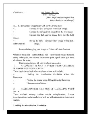 Final image = raw image - dark raw
(Flat - dark flat)
(don’t forget to subtract your dias
correction form each image)
so… the correct raw image taken with any CCD one must
• Subtract the bias correction form each image;
• Subtract the dark current image from the raw image;
• Subtract the dark current image form the flat field
image;
• Divide the dark – subtracted raw image by the dark-
subtracted flat image.
3 ways of displaying your image to Enhance Certain Features
Once you have dark – subtracted and flat – fielded your image, there are
many techniques you can use to enhance your signal, once you have
eliminated the noice.
These manipulations fall into two basic categories:
1) CHANGING THE WAY IN WHICH THE INFORMATION
IS PLOTTED ON YOUR SCREEN
These methods are basically mapping routines, and include:
• Limiting the visualization thresholds within the
histogram
• Plotting the image using different transfer functions
• Histogram equalization
2) MATHEMATICAL METHODS OF MASSAGING YOUR
DATA
These methods employ various matrix multiplications, Fourier
transformations, and convolutions, and we will address them in the next
section.
Limiting the visualization thresholds
10
 