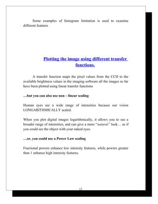Some examples of histogram limitation is used to examine
different features
Plotting the image using different transfer
functions.
A transfer function maps the pixel values from the CCD to the
available brightness values in the imaging software all the images so far
have been plotted using linear transfer functions
…but you can also use non – linear scaling
Human eyes see a wide range of intensities because our vision
LONGARITHMICALLY scaled.
When you plot digital images logarithmically, it allows you to see a
broader range of intensities, and can give a more “natural” look… as if
you could see the object with your naked eyes.
…or, you could use a Power Law scaling
Fractional powers enhance low intensity features, while powers greater
than 1 enhance high intensity features.
12
 