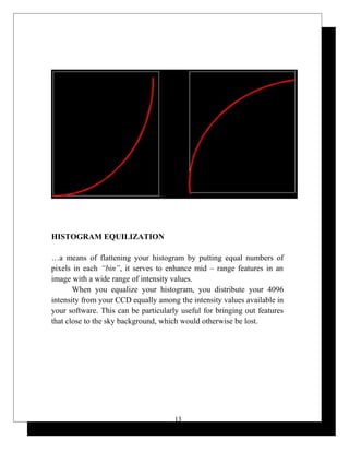 HISTOGRAM EQUILIZATION
…a means of flattening your histogram by putting equal numbers of
pixels in each “bin”, it serves to enhance mid – range features in an
image with a wide range of intensity values.
When you equalize your histogram, you distribute your 4096
intensity from your CCD equally among the intensity values available in
your software. This can be particularly useful for bringing out features
that close to the sky background, which would otherwise be lost.
13
 