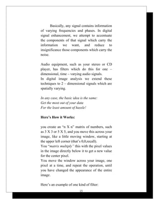 Basically, any signal contains information
of varying frequencies and phases. In digital
signal enhancement, we attempt to accentuate
the components of that signal which carry the
information we want, and reduce to
insignificance those components which carry the
noise.
Audio equipment, such as your stereo or CD
player, has filters which do this for one –
dimensional, time – varying audio signals.
In digital image analysis we extend these
techniques to 2 – dimensional signals which are
spatially varying.
In any case, the basic idea is the same:
Get the most out of your data
For the least amount of hassle!
Here’s How it Works:
you create an “n X n” matrix of numbers, such
as 3 X 3 or 5 X 5, and you move this across your
image, like a little moving window, starting at
the upper left corner (that’s 0,0,recall).
You “matrix multiply” this with the pixel values
in the image directly below it to get a new value
for the center pixel.
You move the window across your image, one
pixel at a time, and repeat the operation, until
you have changed the appearance of the entire
image.
Here’s an example of one kind of filter:
15
 