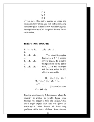 1 2 1
2 4 2
1 2 1
if you move this matrix across an image and
matrix multiply along, you will end up replacing
the center pixel in the window with the weighted
average intensity of all the points located inside
the window.
HERE’S HOW TO DO IT:
I11 I12 I13 I14
I15…
I21 I22 I23 I24 I25
…
I31 I32 I33 I34 I35
…
I41 I42 I43 I44 I45
…
I51 I52 I53 I54 I55…
You plop this window
down over a 3 X 3 section
of your image, do a matrix
multiplication on the center
pixel, I22 in this example,
and the new value for I22
which is returned is
1I11 + 2I12 + 1I13 + 2I21 +
4I22 + 2I23 + 1I31 + 2I32 + 1I33
I22’=
( 1+2+1+2+4+2+1
+2+1 OR 16)
Imagine your image in 3 dimensions, where the
intensity is plotted as height. Large scale
features will appear as hills and valleys, while
small bright objects like stars will appear as
sharp spikes. Some features will have steep
gradients, while others shallow. Some features
16
 