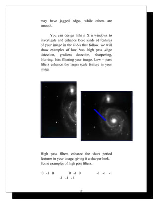 may have jagged edges, while others are
smooth.
You can design little n X n windows to
investigate and enhance these kinds of features
of your image in the slides that follow, we will
show examples of low Pass, high pass ,edge
detection, gradient detection, sharpening,
blurring, bias filtering your image. Low – pass
filters enhance the larger scale feature in your
image
High pass filters enhance the short period
features in your image, giving it a sharper look.
Some examples of high pass filters:
0 -1 0 0 -1 0 -1 -1 -1
-1 -1 -1
17
 