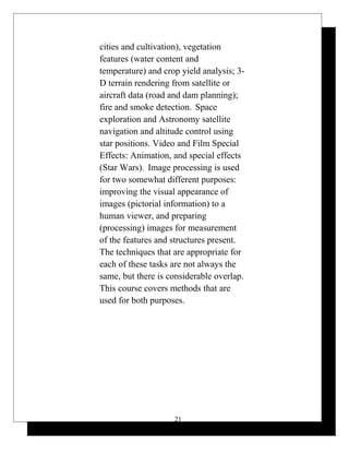 cities and cultivation), vegetation
features (water content and
temperature) and crop yield analysis; 3-
D terrain rendering from satellite or
aircraft data (road and dam planning);
fire and smoke detection. Space
exploration and Astronomy satellite
navigation and altitude control using
star positions. Video and Film Special
Effects: Animation, and special effects
(Star Wars). Image processing is used
for two somewhat different purposes:
improving the visual appearance of
images (pictorial information) to a
human viewer, and preparing
(processing) images for measurement
of the features and structures present.
The techniques that are appropriate for
each of these tasks are not always the
same, but there is considerable overlap.
This course covers methods that are
used for both purposes.
21
 