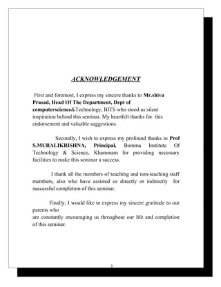 ACKNOWLEDGEMENT
First and foremost, I express my sincere thanks to Mr.shiva
Prasad, Head Of The Department, Dept of
computerscience&Technology, BITS who stood as silent
inspiration behind this seminar. My heartfelt thanks for this
endorsement and valuable suggestions.
Secondly, I wish to express my profound thanks to Prof
S.MURALIKRISHNA, Principal, Bomma Institute Of
Technology & Science, Khammam for providing necessary
facilities to make this seminar a success.
I thank all the members of teaching and non-teaching staff
members, also who have assisted us directly or indirectly for
successful completion of this seminar.
Finally, I would like to express my sincere gratitude to our
parents who
are constantly encouraging us throughout our life and completion
of this seminar.
3
 