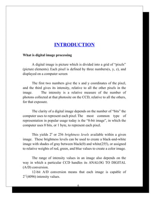 INTRODUCTION
What is digital image processing
A digital image is picture which is divided into a grid of “pixels”
(picture elements). Each pixel is defined by three numbers(x, y, z), and
displayed on a computer screen
The first two numbers give the x and y coordinates of the pixel,
and the third gives its intensity, relative to all the other pixels in the
image. The intensity is a relative measure of the number of
photons collected at that photosite on the CCD, relative to all the others,
for that exposure.
The clarity of a digital image depends on the number of “bits” the
computer uses to represent each pixel. The most common type of
representation in popular usage today is the “8-bit image”, in which the
computer uses 8 bits, or 1 byte, to represent each pixel.
This yields 28
or 256 brightness levels available within a given
image. These brightness levels can be used to create a black-and-white
image with shades of gray between black(0) and white(255), or assigned
to relative weights of red, green, and blue values to create a color image.
The range of intensity values in an image also depends on the
way in which a particular CCD handles its ANALOG TO DIGITAL
(A/D) conversion.
12-bit A/D conversion means that each image is capable of
212
(4096) intensity values.
6
 