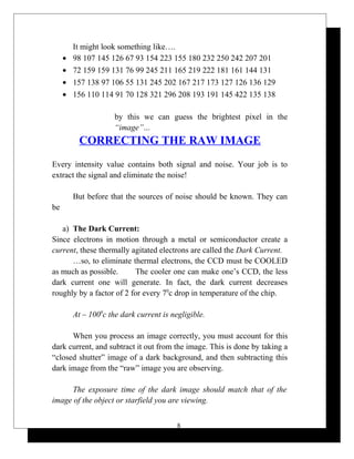 It might look something like….
• 98 107 145 126 67 93 154 223 155 180 232 250 242 207 201
• 72 159 159 131 76 99 245 211 165 219 222 181 161 144 131
• 157 138 97 106 55 131 245 202 167 217 173 127 126 136 129
• 156 110 114 91 70 128 321 296 208 193 191 145 422 135 138
by this we can guess the brightest pixel in the
“image”…
CORRECTING THE RAW IMAGE
Every intensity value contains both signal and noise. Your job is to
extract the signal and eliminate the noise!
But before that the sources of noise should be known. They can
be
a) The Dark Current:
Since electrons in motion through a metal or semiconductor create a
current, these thermally agitated electrons are called the Dark Current.
…so, to eliminate thermal electrons, the CCD must be COOLED
as much as possible. The cooler one can make one’s CCD, the less
dark current one will generate. In fact, the dark current decreases
roughly by a factor of 2 for every 70
c drop in temperature of the chip.
At – 1000
c the dark current is negligible.
When you process an image correctly, you must account for this
dark current, and subtract it out from the image. This is done by taking a
“closed shutter” image of a dark background, and then subtracting this
dark image from the “raw” image you are observing.
The exposure time of the dark image should match that of the
image of the object or starfield you are viewing.
8
 