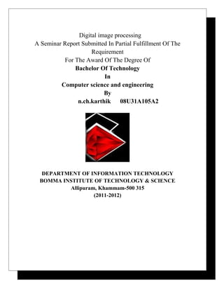 Digital image processing
A Seminar Report Submitted In Partial Fulfillment Of The
Requirement
For The Award Of The Degree Of
Bachelor Of Technology
In
Computer science and engineering
By
n.ch.karthik 08U31A105A2
DEPARTMENT OF INFORMATION TECHNOLOGY
BOMMA INSTITUTE OF TECHNOLOGY & SCIENCE
Allipuram, Khammam-500 315
(2011-2012)
 