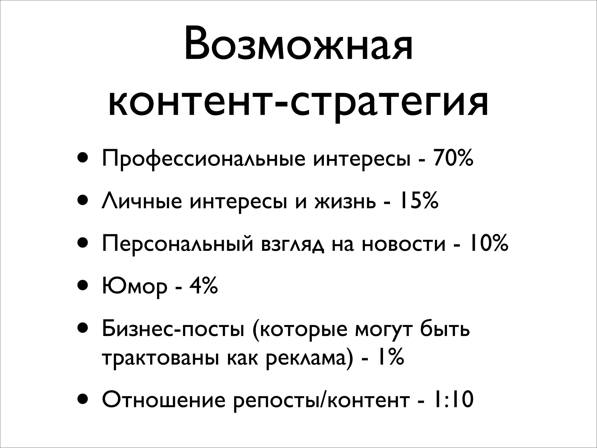 Возможная
контент-стратегия
• Профессиональные интересы - 70%
• Личные интересы и жизнь - 15%
• Персональный взгляд на новости - 10%
• Юмор - 4%
• Бизнес-посты (которые могут быть
трактованы как реклама) - 1%
• Отношение репосты/контент - 1:10
 