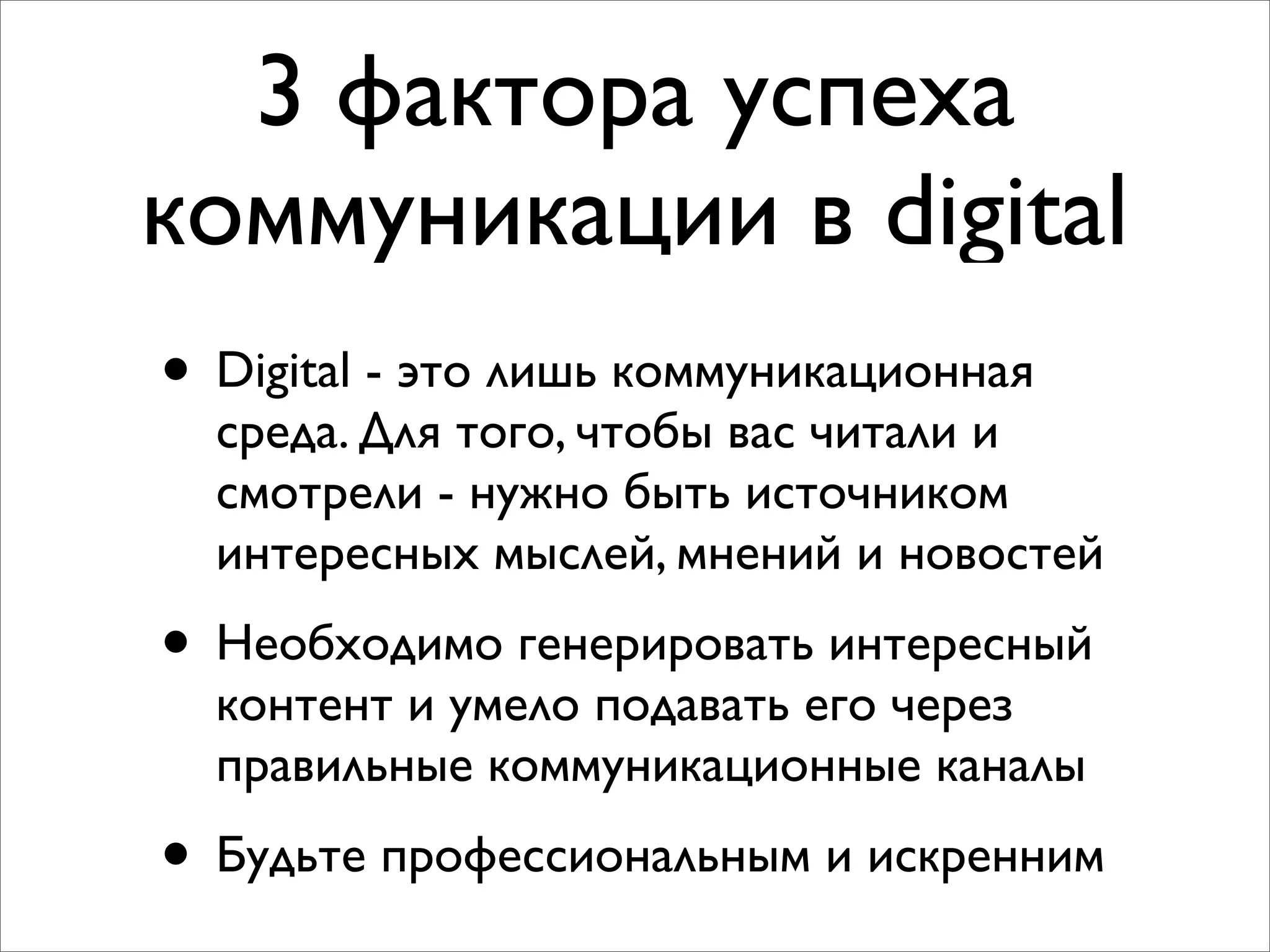 3 фактора успеха
коммуникации в digital
• Digital - это лишь коммуникационная
среда. Для того, чтобы вас читали и
смотрели - нужно быть источником
интересных мыслей, мнений и новостей
• Необходимо генерировать интересный
контент и умело подавать его через
правильные коммуникационные каналы
• Будьте профессиональным и искренним
 