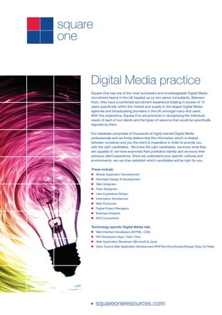 Digital Media practice
Square One has one of the most successful and knowledgeable Digital Media
recruitment teams in the UK headed up by two senior consultants. Between
them, they have a combined recruitment experience totaling in excess of 15
years specifically within this market and supply to the largest Digital Media
agencies and broadcasting providers in the UK amongst many end users.
With this experience, Square One are practiced in recognising the individual
needs of each of our clients and the types of resource that would be specifically
required by them.

Our database comprises of thousands of highly trained Digital Media
professionals and we firmly believe that the information which is shared
between ourselves and you the client is imperative in order to provide you
with the right candidates. We know the right candidates, we know what they
are capable of, we have examined their portfolios intently and we know their
previous client experience. Once we understand your specific cultures and
environments, we can then establish which candidates will be right for you.

These include:
n Mobile Application Development
n Silverlight Design & Development
n Web Designers
n Flash Designers
n User Experience Design
n Information Architecture
n Web Producers
n Digital Project Managers
n Business Analysts
n SEO Consultants


Technology specific Digital Media role:
n Web Interface Developers (XHTML, CSS)
n RIA Developers (Ajax, Flash, Flex)
n Web Application Developer (Microsoft & Java)
n Open Source Web Application Development (PHP/Symfony/Smarty/Drupal, Ruby On Rails)




n   squareoneresources.com
 