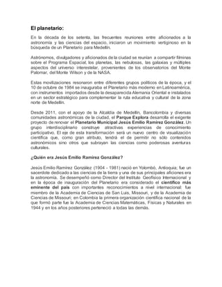 El planetario: 
En la década de los setenta, las frecuentes reuniones entre aficionados a la 
astronomía y las ciencias del espacio, iniciaron un movimiento vertiginoso en la 
búsqueda de un Planetario para Medellín. 
Astrónomos, divulgadores y aficionados de la ciudad se reunían a compartir filminas 
sobre el Programa Espacial, los planetas, las nebulosas, las galaxias y múltiples 
aspectos del universo interestelar, provenientes de los observatorios del Monte 
Palomar, del Monte Wilson y de la NASA. 
Estas movilizaciones resonaron entre diferentes grupos políticos de la época, y el 
10 de octubre de 1984 se inauguraba el Planetario más moderno en Latinoamérica, 
con instrumentos importados desde la desaparecida Alemania Oriental e instalados 
en un sector estratégico para complementar la ruta educativa y cultural de la zona 
norte de Medellín. 
Desde 2011, con el apoyo de la Alcaldía de Medellín, Bancolombia y diversas 
comunidades astronómicas de la ciudad, el Parque Explora desarrolla el exigente 
proyecto de renovar el Planetario Municipal Jesús Emilio Ramírez González. Un 
grupo interdisciplinario construye atractivas experiencias de conocimiento 
participativo. El eje de esta transformación será un nuevo centro de visualización 
científica que, como gran atributo, tendrá el de permitir no sólo contenidos 
astronómicos sino otros que subrayan las ciencias como poderosas aventuras 
culturales. 
¿Quién era Jesús Emilio Ramírez González? 
Jesús Emilio Ramírez González (1904 - 1981) nació en Yolombó, Antioquia; fue un 
sacerdote dedicado a las ciencias de la tierra y una de sus principales aficiones era 
la astronomía. Se desempeñó como Director del Instituto Geofísico Internacional y 
en la época de inauguración del Planetario era considerado el científico más 
eminente del país con importantes reconocimientos a nivel internacional: fue 
miembro de la Academia de Ciencias de San Luis, Missouri, y de la Academia de 
Ciencias de Missouri; en Colombia la primera organización científica nacional de la 
que formó parte fue la Academia de Ciencias Matemáticas, Físicas y Naturales en 
1944 y en los años posteriores perteneció a todas las demás. 
 