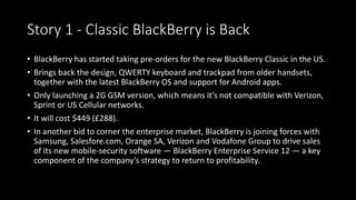 Story 1 - Classic BlackBerry is Back 
• BlackBerry has started taking pre-orders for the new BlackBerry Classic in the US. 
• Brings back the design, QWERTY keyboard and trackpad from older handsets, 
together with the latest BlackBerry OS and support for Android apps. 
• Only launching a 2G GSM version, which means it’s not compatible with Verizon, 
Sprint or US Cellular networks. 
• It will cost $449 (£288). 
• In another bid to corner the enterprise market, BlackBerry is joining forces with 
Samsung, Salesfore.com, Orange SA, Verizon and Vodafone Group to drive sales 
of its new mobile-security software — BlackBerry Enterprise Service 12 — a key 
component of the company’s strategy to return to profitability. 
 