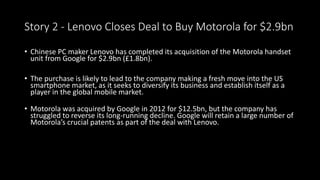 Story 2 - Lenovo Closes Deal to Buy Motorola for $2.9bn 
• Chinese PC maker Lenovo has completed its acquisition of the Motorola handset 
unit from Google for $2.9bn (£1.8bn). 
• The purchase is likely to lead to the company making a fresh move into the US 
smartphone market, as it seeks to diversify its business and establish itself as a 
player in the global mobile market. 
• Motorola was acquired by Google in 2012 for $12.5bn, but the company has 
struggled to reverse its long-running decline. Google will retain a large number of 
Motorola’s crucial patents as part of the deal with Lenovo. 
 