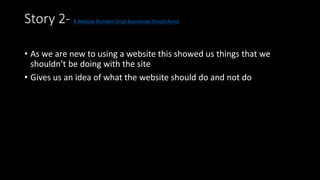 Story 2- 8 Website Blunders Small Businesses Should Avoid 
• As we are new to using a website this showed us things that we 
shouldn’t be doing with the site 
• Gives us an idea of what the website should do and not do 
 