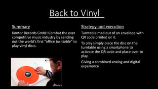 Back to Vinyl 
Summary 
Kontor Records GmbH Combat the ever 
competitive music industry by sending 
out the world's first “office turntable” to 
play vinyl discs. 
Strategy and execution 
Turntable mad out of an envelope with 
QR code printed on it. 
To play simply place the disc on the 
turntable using a smartphone to 
activate the QR code and place over to 
play. 
Giving a combined analog and digital 
experience 
 