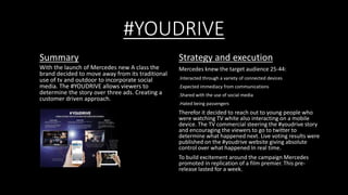 #YOUDRIVE 
Summary 
With the launch of Mercedes new A class the 
brand decided to move away from its traditional 
use of tv and outdoor to incorporate social 
media. The #YOUDRIVE allows viewers to 
determine the story over three ads. Creating a 
customer driven approach. 
Strategy and execution 
Mercedes knew the target audience 25-44: 
.Interacted through a variety of connected devices 
.Expected immediacy from communications 
.Shared with the use of social media 
.Hated being passengers 
Therefor it decided to reach out to young people who 
were watching TV white also interacting on a mobile 
device. The TV commercial steering the #youdrive story 
and encouraging the viewers to go to twitter to 
determine what happened next. Live voting results were 
published on the #youdrive website giving absolute 
control over what happened In real time. 
To build excitement around the campaign Mercedes 
promoted in replication of a film premier. This pre-release 
lasted for a week. 
 