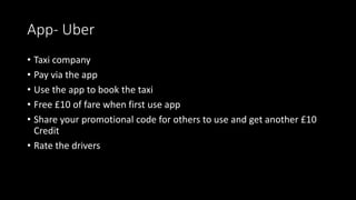 App- Uber 
• Taxi company 
• Pay via the app 
• Use the app to book the taxi 
• Free £10 of fare when first use app 
• Share your promotional code for others to use and get another £10 
Credit 
• Rate the drivers 
 