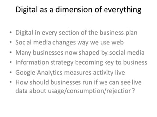 Digital as a dimension of everything
• Digital in every section of the business plan
• Social media changes way we use web
• Many businesses now shaped by social media
• Information strategy becoming key to business
• Google Analytics measures activity live
• How should businesses run if we can see live
data about usage/consumption/rejection?
 
