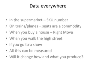Data everywhere
• In the supermarket – SKU number
• On trains/planes – seats are a commodity
• When you buy a house – Right Move
• When you walk the high street
• If you go to a show
• All this can be measured
• Will it change how and what you produce?
 