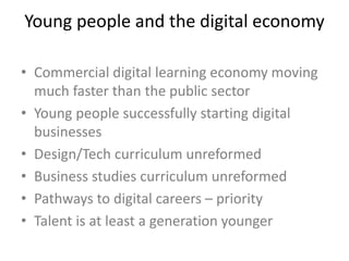 Young people and the digital economy
• Commercial digital learning economy moving
much faster than the public sector
• Young people successfully starting digital
businesses
• Design/Tech curriculum unreformed
• Business studies curriculum unreformed
• Pathways to digital careers – priority
• Talent is at least a generation younger
 