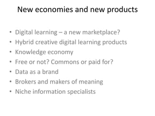 New economies and new products
• Digital learning – a new marketplace?
• Hybrid creative digital learning products
• Knowledge economy
• Free or not? Commons or paid for?
• Data as a brand
• Brokers and makers of meaning
• Niche information specialists
 