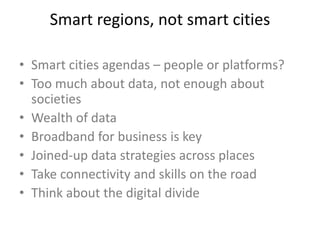Smart regions, not smart cities
• Smart cities agendas – people or platforms?
• Too much about data, not enough about
societies
• Wealth of data
• Broadband for business is key
• Joined-up data strategies across places
• Take connectivity and skills on the road
• Think about the digital divide
 
