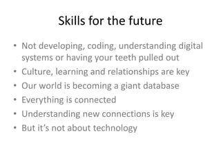 Skills for the future
• Not developing, coding, understanding digital
systems or having your teeth pulled out
• Culture, learning and relationships are key
• Our world is becoming a giant database
• Everything is connected
• Understanding new connections is key
• But it’s not about technology
 